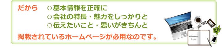 だから○基本情報を正確に　○会社の特長・魅力をしっかりと　○伝えたいこと・思いがきちんと　掲載されているホームページが必用なのです。