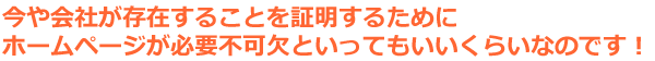 今や会社が存在することを証明するためにホームページが必要不可欠といってもいいくらいなのです！